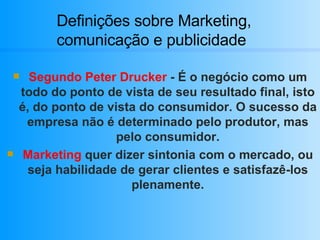 Definições sobre Marketing, comunicação e publicidade Segundo Peter Drucker  - É o negócio como um todo do ponto de vista de seu resultado final, isto é, do ponto de vista do consumidor. O sucesso da empresa não é determinado pelo produtor, mas pelo consumidor. Marketing  quer dizer sintonia com o mercado, ou seja habilidade de gerar clientes e satisfazê-los plenamente. 