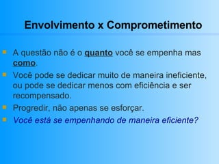 Envolvimento x Comprometimento A questão não é o  quanto  você se empenha mas  como .  Você pode se dedicar muito de maneira ineficiente, ou pode se dedicar menos com eficiência e ser recompensado. Progredir, não apenas se esforçar. Você está se empenhando de maneira eficiente?   