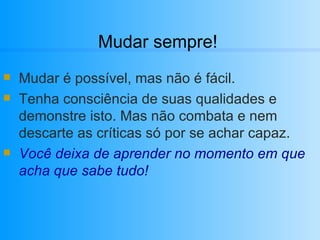 Mudar sempre! Mudar é possível, mas não é fácil. Tenha consciência de suas qualidades e demonstre isto. Mas não combata e nem descarte as críticas só por se achar capaz. Você deixa de aprender no momento em que acha que sabe tudo! 