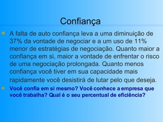 Confiança A falta de auto confiança leva a uma diminuição de 37% da vontade de negociar e a um uso de 11% menor de estratégias de negociação. Quanto maior a confiança em si, maior a vontade de enfrentar o risco de uma negociação prolongada. Quanto menos confiança você tiver em sua capacidade mais rapidamente você desistirá de lutar pelo que deseja.   Você confia em si mesmo? Você conhece a empresa que você trabalha? Qual é o seu percentual de eficiência?  