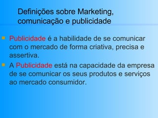 Definições sobre Marketing, comunicação e publicidade Publicidade  é a habilidade de se comunicar com o mercado de forma criativa, precisa e assertiva. A  Publicidade  está na capacidade da empresa de se comunicar os seus produtos e serviços ao mercado consumidor. 