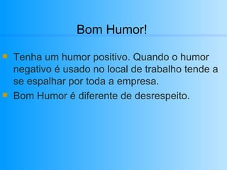 Bom Humor! Tenha um humor positivo. Quando o humor negativo é usado no local de trabalho tende a se espalhar por toda a empresa.  Bom Humor é diferente de desrespeito.  