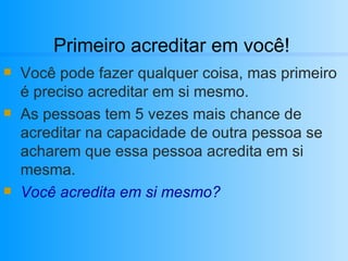 Primeiro acreditar em você! Você pode fazer qualquer coisa, mas primeiro é preciso acreditar em si mesmo. As pessoas tem 5 vezes mais chance de acreditar na capacidade de outra pessoa se acharem que essa pessoa acredita em si mesma. Você acredita em si mesmo? 
