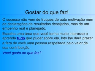 Gostar do que faz! O sucesso não vem de truques de auto motivação nem de declarações de resultados desejados, mas de um empenho real e planejado. Escolha uma área que você tenha muito interesse e aprenda  tudo  que puder sobre ela. Isto lhe dará prazer e fará de você uma pessoa respeitada   pelo valor de sua contribuição. Você gosta do que faz? 