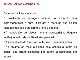 IMPACTOS DA CONQUISTA
Os impactos foram imensos:
Devastação da paisagem natural, por exemplo para
extrair/identificar o ouro utilizaram o mercúrio que deixou
resíduos nos rios e atacaram a flora e a fauna.;
A população de bisões (animal característico daquela
região) foi reduzida de 40 milhões para mil.
A implantação de ferrovias implicou em desmatamentos.
No entanto os mais atingidos pela conquista foram os
índios, que foram dizimados por serem considerados um
atraso.
 