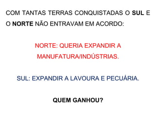 COM TANTAS TERRAS CONQUISTADAS O SUL E
O NORTE NÃO ENTRAVAM EM ACORDO:
NORTE: QUERIA EXPANDIR A
MANUFATURA/INDÚSTRIAS.
SUL: EXPANDIR A LAVOURA E PECUÁRIA.
QUEM GANHOU?
 