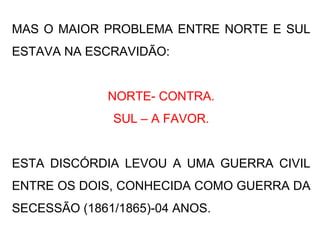MAS O MAIOR PROBLEMA ENTRE NORTE E SUL
ESTAVA NA ESCRAVIDÃO:
NORTE- CONTRA.
SUL – A FAVOR.
ESTA DISCÓRDIA LEVOU A UMA GUERRA CIVIL
ENTRE OS DOIS, CONHECIDA COMO GUERRA DA
SECESSÃO (1861/1865)-04 ANOS.
 