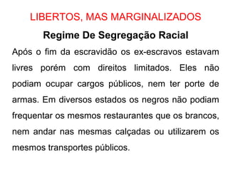 LIBERTOS, MAS MARGINALIZADOS
Regime De Segregação Racial
Após o fim da escravidão os ex-escravos estavam
livres porém com direitos limitados. Eles não
podiam ocupar cargos públicos, nem ter porte de
armas. Em diversos estados os negros não podiam
frequentar os mesmos restaurantes que os brancos,
nem andar nas mesmas calçadas ou utilizarem os
mesmos transportes públicos.
 