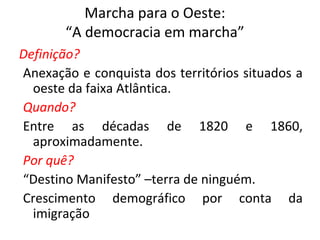 Marcha para o Oeste:
“A democracia em marcha”
Definição?
Anexação e conquista dos territórios situados a
oeste da faixa Atlântica.
Quando?
Entre as décadas de 1820 e 1860,
aproximadamente.
Por quê?
“Destino Manifesto” –terra de ninguém.
Crescimento demográfico por conta da
imigração
 