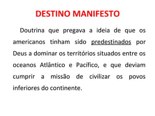 DESTINO MANIFESTO
Doutrina que pregava a ideia de que os
americanos tinham sido predestinados por
Deus a dominar os territórios situados entre os
oceanos Atlântico e Pacífico, e que deviam
cumprir a missão de civilizar os povos
inferiores do continente.
 