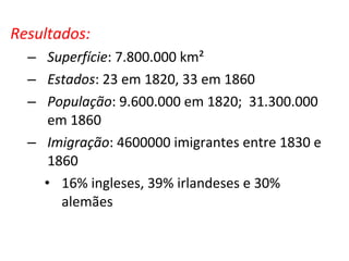 Resultados:
– Superfície: 7.800.000 km²
– Estados: 23 em 1820, 33 em 1860
– População: 9.600.000 em 1820; 31.300.000
em 1860
– Imigração: 4600000 imigrantes entre 1830 e
1860
• 16% ingleses, 39% irlandeses e 30%
alemães
 