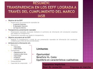 Resumen:Transparencia en los eeff lograda a través del cumplimiento del marco IASBObjetivo de los EEFFProporcionar una presentación razonable de:La posición financieraEl desempeño financieroLos flujos de efectivo.Transparencia y presentación razonablePresentación razonable alcanzada mediante el suministro de información útil (revelación completa) que asegura la transparencia.Presentación razonable que iguala la transparencia.Objetivo secundario de los EEFFAsegurar la transparencia a través de una presentación razonable de información útil (revelación completa) para fines de toma de decisiones.Atributos de la información útil.Relevancia= Naturaleza= MaterialidadConfiabilidad= Representación fiel= Sustancia sobre forma= Neutralidad= Prudencia= Inclusión completaComparabilidadCapacidad de comprenderLimitantesOportunidadBeneficio Vs. CostoEquilibrio en características cualitativasSupuestos ImplícitosBase de causación            Empresa en marcha