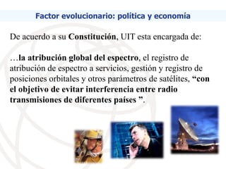 Factor evolucionario: política y economía

De acuerdo a su Constitución, UIT esta encargada de:

…la atribución global del espectro, el registro de
atribución de espectro a servicios, gestión y registro de
posiciones orbitales y otros parámetros de satélites, “con
el objetivo de evitar interferencia entre radio
transmisiones de diferentes países ”.
 