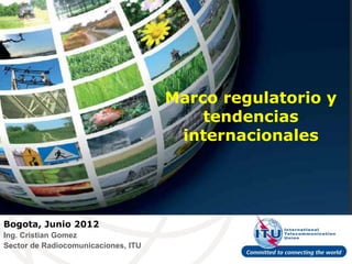 Marco regulatorio y
                                         tendencias
                                      internacionales




Bogota, Junio 2012
Ing. Cristian Gomez
Sector de Radiocomunicaciones, ITU
 