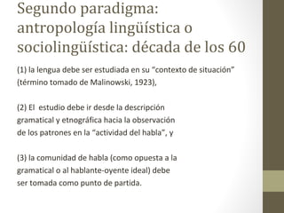Segundo paradigma:
antropología lingüística o
sociolingüística: década de los 60
(1) la lengua debe ser estudiada en su “contexto de situación”
(término tomado de Malinowski, 1923),

(2) El estudio debe ir desde la descripción
gramatical y etnográfica hacia la observación
de los patrones en la “actividad del habla”, y

(3) la comunidad de habla (como opuesta a la
gramatical o al hablante-oyente ideal) debe
ser tomada como punto de partida.
 