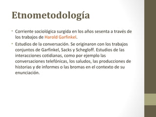 Etnometodología
• Corriente sociológica surgida en los años sesenta a través de
  los trabajos de Harold Garfinkel.
• Estudios de la conversación. Se originaron con los trabajos
  conjuntos de Garfinkel, Sacks y Schegloff. Estudios de las
  interacciones cotidianas, como por ejemplo las
  conversaciones telefónicas, los saludos, las producciones de
  historias y de informes o las bromas en el contexto de su
  enunciación.
 