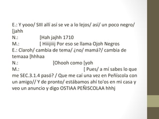 E.: Y yooo/ SIII allí así se ve a lo lejos/ así/ un poco negro/
[jahh
N.:           [Hah jajhh 1710
M.:           [ Hiiijiiij Por eso se llama Ojoh Negros
E.: Claroh/ cambia de tema/ ¿no/ mamá?/ cambia de
temaaa [hhhaa
N.:                    [Ohooh como [yoh
M.:                                     [ Pues/ a mí sabes lo que
me SEC.3.1.4 pasó? / Que me caí una vez en Peñíscola con
un amigo// Y de pronto/ estábamos ahí to'os en mi casa y
veo un anuncio y digo OSTIAA PEÑISCOLAA hhhj
 