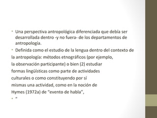 • Una perspectiva antropológica diferenciada que debía ser
   desarrollada dentro -y no fuera- de los departamentos de
   antropología.
• Definida como el estudio de la lengua dentro del contexto de
la antropología: métodos etnográficos (por ejemplo,
la observación participante) o bien (2) estudiar
formas lingüísticas como parte de actividades
culturales o como constituyendo por sí
mismas una actividad, como en la noción de
Hymes (1972a) de “evento de habla”,
• “
 