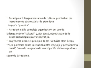 • Paradigma 1: lengua ventana a la cultura; precisaban de
  instrumentos para estudiar la gramática
 lengua” = “gramática”
• Paradigma 2: la compleja organización del uso de
la lengua como “cultural” y, por tanto, necesitaban de la
   descripción lingüística y etnográfica.
• En general, desde el principio de los ‘60 hasta el fin de los
‘70, la polémica sobre la relación entre lenguaje y pensamiento
   quedó fuera de la agenda de investigación de los seguidores
   del
segundo paradigma.
 