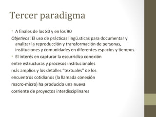 Tercer paradigma
• A finales de los 80 y en los 90
Objetivos: El uso de prácticas lingü.sticas para documentar y
  analizar la reproducción y transformación de personas,
  instituciones y comunidades en diferentes espacios y tiempos.
• El interés en capturar la escurridiza conexión
entre estructuras y procesos institucionales
más amplios y los detalles "textuales" de los
encuentros cotidianos (la llamada conexión
macro-micro) ha producido una nueva
corriente de proyectos interdisciplinares
 