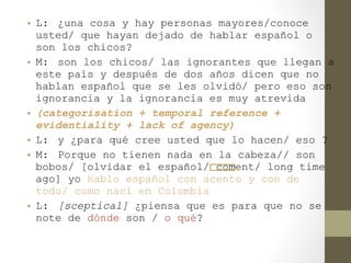 • L: ¿una cosa y hay personas mayores/conoce
  usted/ que hayan dejado de hablar español o
  son los chicos?
• M: son los chicos/ las ignorantes que llegan a
  este país y después de dos años dicen que no
  hablan español que se les olvidó/ pero eso son
  ignorancia y la ignorancia es muy atrevida
• (categorisation + temporal reference +
  evidentiality + lack of agency)
• L: y ¿para qué cree usted que lo hacen/ eso ?
• M: Porque no tienen nada en la cabeza// son
  bobos/ [olvidar el español/ coment/ long time
  ago] yo hablo español con acento y con de
  todo/ como nací en Colombia
• L: [sceptical] ¿piensa que es para que no se
  note de dónde son / o qué?
 