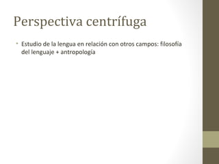 Perspectiva centrífuga
• Estudio de la lengua en relación con otros campos: filosofía
  del lenguaje + antropología
 