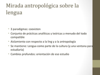 Mirada antropológica sobre la
lengua

• 3 paradigmas: coexisten
• Conjunto de prácticas analíticas y teóricas a menudo del todo
  compatible
• Aislamiento con respecto a la ling y a la antropología
• Se mantiene: Lengua como parte de la cultura (y una ventana para
  estudiarla)
• Cambios profundos: orientación de ese estudio
 