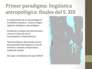 Primer paradigma: lingüística
antropológica: finales del S. XIX
4 componentes de la antropología en
la tradición boasiana : cultura, lengua
registros biológicos, arqueológicos

Estudio de la lengua herramienta para
conocer la filiación de las
comunidades en Norteamérica

Tipo de enfoque: descripción precisa
de la gramática de lenguas en vías de
extinción; estudios comparativos,
trabajo de campo

Dio lugar a la hipótesis de Sapir-Whorf
 