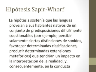 Hipótesis Sapir-Whorf
 La hipótesis sostenía que las lenguas
 proveían a sus hablantes nativos de un
 conjunto de predisposiciones difícilmente
 cuestionables (por ejemplo, percibir
 solamente ciertas distinciones de sonidos,
 favorecer determinadas clasificaciones,
 producir determinadas extensiones
 metafóricas) que tendrían un impacto en
 la interpretación de la realidad, y,
 consecuentemente, en la conducta
 