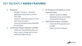 KEY RECENTLY ADDED FEATURES
● Analytics
○ Window Functions - Combine
aggregate results with a current
rows data
○ Common Table Expressions (CTE)
with recursive option
○ Columnar storage engine MariaDB
ColumnStore
● JavaScript Object Notation (JSON)
○ JSON and GeoJSON functions to
store, query, change and convert
JSON formatted strings
● Bi-Temporal modelling to store
historical data
○ System Versioned tables
○ Application-time period tables
○ combined Bi-Temporal
● Optimized schema changes
○ Instant ALTER operations for
InnoDB
○ Atomic schema changes
 