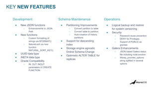 KEY NEW FEATURES
● New JSON functions
○ Enhancements to JSON
Path
● New functions
○ Custom formatting of
strings via SFORMAT()
○ Natural sort via new
function
NATURAL_SORT_KEY()
● UUID data type
● INET4 data type
● Oracle Compatibility
○ IN, OUT, INOUT
parameters in CREATE
FUNCTION
● Partitioning Improvements
○ Convert partition to table
○ Convert table to partition
○ Auto-creation of history
partitions
● Support for descending
index
● Storage engine agnostic
Online Schema Change
● Optimistic ALTER TABLE for
replicas
● Logical backup and restore
for system versioning
● Security
○ Password reuse prevention
○ DENY for Privileges
○ Support of PUBLIC as
grantee
● Galera Enhancements
○ JSON based Galera status
file including node eviction
○ Wsrep_provider_options
string splitted in several
options
Development Schema Maintenance Operations
 
