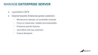 MARIADB ENTERPRISE SERVER
● Launched in 2019
● Geared towards Enterprise grade customers
○ Maintenance releases on predictable schedule
○ Focus on robustness, stability and predictability
○ Enterprise specific features
○ Joint efforts with key customers
○ Feature Backports
 