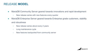 RELEASE MODEL
● MariaDB Community Server geared towards innovations and rapid development
○ New release series with new features every quarter
● MariaDB Enterprise Server geared towards Enterprise grade customers, stability
and robustness
○ New release series about every 2 years
○ Long maintenance cycle
○ New features backported from community server
 