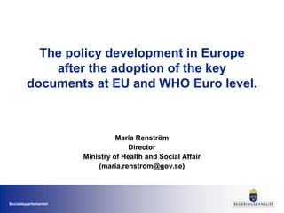 Socialdepartementet
The policy development in Europe
after the adoption of the key
documents at EU and WHO Euro level.
Maria Renström
Director
Ministry of Health and Social Affair
(maria.renstrom@gov.se)
 