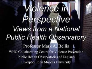 Violence in
        Perspective
  Views from a National
Public Health Observatory
         Professor Mark A. Bellis
WHO Collaborating Centre for Violence Prevention
   Public Health Observatories of England
     Liverpool John Moores University
 