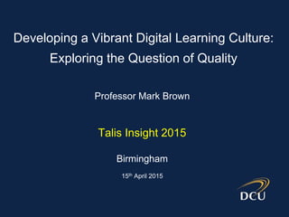 Professor Mark Brown
Talis Insight 2015
Birmingham
15th April 2015
Developing a Vibrant Digital Learning Culture:
Exploring the Question of Quality
 