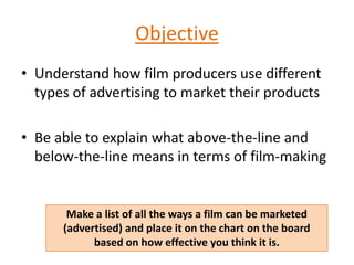 Objective
• Understand how film producers use different
types of advertising to market their products
• Be able to explain what above-the-line and
below-the-line means in terms of film-making
Make a list of all the ways a film can be marketed
(advertised) and place it on the chart on the board
based on how effective you think it is.
 