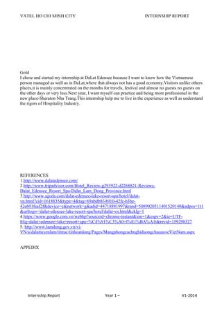 VATEL HO CHI MINH CITY INTERNSHIP REPORT
Internship Report Year 1 – V1-2014
Gold
I chose and started my internship at DaLat Edensee because I want to know how the Vietnamese
person managed as well as in DaLat,where that always not has a good economy.Visitors unlike others
places,it is mainly concentrated on the months for travels, festival and almost no guests no guests on
the other days or very less.Next year, I want myself can practice and being more professional in the
new place-Sheraton Nha Trang.This internship help me to live in the experience as well as understand
the rigors of Hospitality Industry.
REFERENCES
1.http://www.dalatedensee.com/
2.http://www.tripadvisor.com/Hotel_Review-g293922-d2268821-Reviews-
Dalat_Edensee_Resort_Spa-Dalat_Lam_Dong_Province.html
3.http://www.agoda.com/dalat-edensee-lake-resort-spa/hotel/dalat-
vn.html?cid=1618835&type=4&tag=69abdb8f-8910-42fc-b3be-
42e601feaf2f&device=c&network=g&adid=44718881997&rand=5089020511401520140&adpos=1t1
&urltogo=/dalat-edensee-lake-resort-spa/hotel/dalat-vn.html&cklg=1
4.https://www.google.com.vn/webhp?sourceid=chrome-instant&ion=1&espv=2&ie=UTF-
8#q=dalat+edensee+lake+resort+spa+%C4%91%C3%A0+l%E1%BA%A1t&revid=159298327
5. http://www.lamdong.gov.vn/vi-
VN/a/dalattuyenlam/tintuc/tinhoatdong/Pages/MangphongcachnghiduongchauauveVietNam.aspx
APPEDIX
 