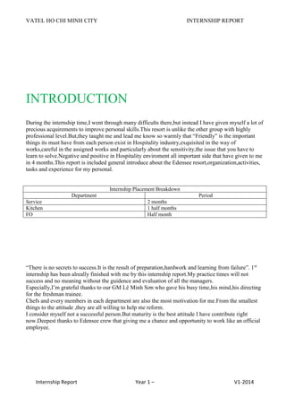 VATEL HO CHI MINH CITY INTERNSHIP REPORT
Internship Report Year 1 – V1-2014
INTRODUCTION
During the internship time,I went through many difficults there,but instead I have given myself a lot of
precious acquirements to improve personal skills.This resort is unlike the other group with highly
professional level.But,they taught me and lead me know so warmly that “Friendly” is the important
things its must have from each person exist in Hospitality industry,exquisited in the way of
works,careful in the assigned works and particularly about the sensitivity,the issue that you have to
learn to solve.Negative and positive in Hospitality enviroment all important side that have given to me
in 4 months.This report is included general introduce about the Edensee resort,organization,activities,
tasks and experience for my personal.
Internship Placement Breakdown
Department Period
Service 2 months
Kitchen 1 half months
FO Half month
“There is no secrets to success.It is the result of preparation,hardwork and learning from failure”. 1st
internship has been alreally finished with me by this internship report.My practice times will not
success and no meaning without the guidence and evaluation of all the managers.
Especially,I’m grateful thanks to our GM Lê Minh Sơn who gave his busy time,his mind,his directing
for the freshman trainee.
Chefs and every members in each department are also the most motivation for me.From the smallest
things to the attitude ,they are all willing to help me reform.
I consider myself not a successful person.But maturity is the best attitude I have contribute right
now.Deepest thanks to Edensee crew that giving me a chance and opportunity to work like an official
employee.
 