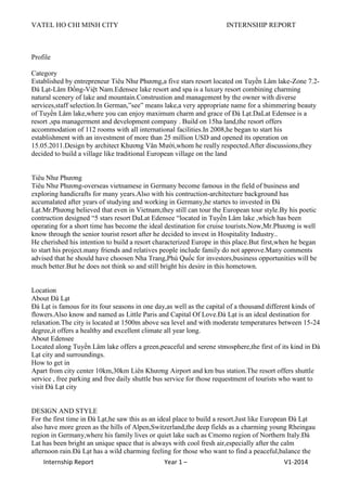 VATEL HO CHI MINH CITY INTERNSHIP REPORT
Internship Report Year 1 – V1-2014
Profile
Category
Established by entrepreneur Tiêu Như Phương,a five stars resort located on Tuyền Lâm lake-Zone 7.2-
Đà Lạt-Lâm Đồng-Việt Nam.Edensee lake resort and spa is a luxury resort combining charming
natural scenery of lake and mountain.Construstion and management by the owner with diverse
services,staff selection.In German,”see” means lake,a very appropriate name for a shimmering beauty
of Tuyền Lâm lake,where you can enjoy maximum charm and grace of Đà Lạt.DaLat Edensee is a
resort ,spa managerment and development company . Build on 15ha land,the resort offers
accommodation of 112 rooms with all international facilities.In 2008,he began to start his
establishment with an investment of more than 25 million USD and opened its operation on
15.05.2011.Design by architect Khương Văn Mười,whom he really respected.After discussions,they
decided to build a village like traditional European village on the land
Tiêu Như Phương
Tiêu Như Phương-overseas vietnamese in Germany become famous in the field of business and
exploring handicrafts for many years.Also with his contruction-architecture background has
accumalated after years of studying and working in Germany,he startes to invested in Đà
Lạt.Mr.Phương believed that even in Vietnam,they still can tour the European tour style.By his poetic
contruction designed “5 stars resort DaLat Edensee “located in Tuyền Lâm lake ,which has been
operating for a short time has become the ideal destination for cruise tourists.Now,Mr.Phương is well
know through the senior tourist resort after he decided to invest in Hospitality Industry..
He cherished his intention to build a resort characterized Europe in this place.But first,when he began
to start his project.many friends and relatives people include family do not approve.Many comments
advised that he should have choosen Nha Trang,Phú Quốc for investors,business opportunities will be
much better.But he does not think so and still bright his desire in this hometown.
Location
About Đà Lạt
Đà Lạt is famous for its four seasons in one day,as well as the capital of a thousand different kinds of
flowers.Also know and named as Little Paris and Capital Of Love.Đà Lạt is an ideal destination for
relaxation.The city is located at 1500m above sea level and with moderate temperatures between 15-24
degree,it offers a healthy and excellent climate all year long.
About Edensee
Located along Tuyền Lâm lake offers a green,peaceful and serene stmosphere,the first of its kind in Đà
Lạt city and surroundings.
How to get in
Apart from city center 10km,30km Liên Khương Airport and km bus station.The resort offers shuttle
service , free parking and free daily shuttle bus service for those requestment of tourists who want to
visit Đà Lạt city
DESIGN AND STYLE
For the first time in Đà Lạt,he saw this as an ideal place to build a resort.Just like European Đà Lạt
also have more green as the hills of Alpen,Switzerland,the deep fields as a charming young Rheingau
region in Germany,where his family lives or quiet lake such as Cmomo region of Northern Italy.Đà
Lat has been bright an unique space that is always with cool fresh air,especially after the calm
afternoon rain.Đà Lạt has a wild charming feeling for those who want to find a peaceful,balance the
 