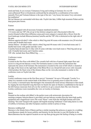 VATEL HO CHI MINH CITY INTERNSHIP REPORT
Internship Report Year 1 – V1-2014
mind and body.As an overseas Vietnamese living and working in Germany for over 40
years,influenced West civilization,he confessed that he attracted by a combination of two styles
naturally West and Vietnam.Edensee is the type of the mix “very luxury but nature.Very convenient
but meditation”
Đà Lạt Edensee are surrounded with three side :Tuyền Lâm lake,1.600m high mountain Pinhat and the
deep green pine forests.
Feature
ROOMs :equipped with all necessary European standrand amenities
112 rooms and one VIP villa set up in four distinct categories and villas,located within the
resorts.Situated within three difference areas,each room category is named after a flower from the
local landscape include:Mimosa,Jasmine,Camellia and the VIP villa is distincted on the right side of
the gate.
Mimosa superior:divided 5 villas which is 40m2 big,total 40 rooms with mountain view,20 twin bed
rooms and 20 double bed rooms
Jamine Deluxe : divided 6 villas which is 46m2 big,total 48 rooms with 12 twin bed rooms and 12
double bed rooms with garden and lake views
Camellia Suite:divided into 6 villas with 24 suites with lake view.Each room is 70m2 big and set up
with 18 double bed rooms and 6 families suites.
VIP villa: include three floor,900m2 big…………
Conference rooms
Germania
Located on the first floor with 660m2.The versatile hall with lots of natural light,carpet floor and
access to a big private balcony events.The Germania means is come from the monument that
represents the union of all Germans.The monument is located on the crest of hill which is situated at
the edge of the forest on the right bank of the Rhine River on a broad hill and covers with vineyards
which produce the finest wine of the distance.Base on the views,the monument is similar to thic
conference room on Tuyền Lâm lake
Loreley
Loreley conference room on the first floor next to” Germania” for up to 350 people.”Loreley”is a
statue on a moutain on the eastern bank of the Rhine river in germany,near to where the owner
live.Loreley is mermaid name that belongd to the mermaid,who lured unwary fisherman to their death
by singing the most beautiful song that had ever heard.Am open air theatre is established on the top of
the hill.Famous musicians from all over the world love to give concerts their.The view from the
Loreley conference room resemables the view on Loreley in Germany.
Baron
Situated on the rooftop with 400m2 is the perfect room with aristorcratic decoration for
meetings,company function.Baron is provided a private balcony,wooden floor,the latest high quality
equipment and a magnificent views.The word “baron” come from the old High German and Latin
meaning “free man”merged with cognate old English meaning”nobleman”.Until today,baron is a title
of nobility in Germany and other European countries similar to prince or king.
Baroness wedding hall
Baroness is the female form of Baron and has a similar meaning like princess or queen.As a wedding
room,Baroness stands for luxury,nobility and feminity for the best day in your life.Similar to the
Baron,Baroness has the superior location on our top floor,giving gress the feeling of being in a noble
 