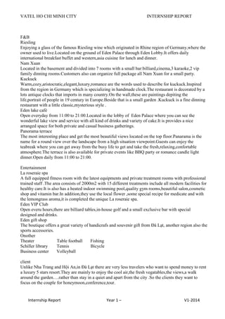 VATEL HO CHI MINH CITY INTERNSHIP REPORT
Internship Report Year 1 – V1-2014
F&B
Riesling
Enjoying a glass of the famous Riesling wine which originated in Rhine region of Germany,where the
owner used to live.Located on the ground of Eden Palace through Eden Lobby.It offers daily
international breakfast buffet and western,asia cuisine for lunch and dinner.
Nam Xuan
Located in the basement and divided into 7 rooms with a small bar:billiard,cinema,3 karaoke,2 vip
family dinning rooms.Customers also can organize full package all Nam Xuan for a small party.
Kuckuck
Warm,cozy,aristocratic,elegant,luxury,romance are the words used to describe for kuckuck.Inspired
from the region in Germany which is specializing in handmade clock.The restaurant is decorated by a
lots antique clocks that imports in many country.On the wall,these are paintings depiting the
life,portrait of people in 19 century in Europe.Beside that is a small garden .Kuckuck is a fine dinning
restaurant with a little classic,mysterious style .
Eden lake café
Open everyday from 11:00 to 21:00.Located in the lobby of Eden Palace where you can see the
wonderful lake view and service with all kind of drinks and variety of cake.It is provides a nice
arranged space for both private and casual business gatherings.
Panorama terrace
The most interesting place and get the most beautiful views located on the top floor.Panarama is the
name for a round view over the landscape from a high situation viewpoint.Guests can enjoy the
teabreak where you can get away from the busy life to get and take the fresh,relaxing,confortable
atmosphere.The terrace is also available for private events like BBQ party or romance candle light
dinner.Open daily from 11:00 to 21:00.
Entertainment
La roseraie spa
A full equipped fitness room with the latest equipments and private treatment rooms with professional
trained staff .The area consists of 2000m2 with 15 different treatments include all modern facilities for
healthy care.It is also has a heated indoor swimming pool,quality gym rooms,beautiful salon,cosmetic
shop and vitamin bar.In addition,they use the local flower ,some special recipe for medicate and with
the lemongrass aroma,it is completed the unique La roseraie spa.
Eden VIP Club
Open everu hours,there are billiard tables,in-house golf and a small exclusive bar with special
designed and drinks.
Eden gift shop
The boutique offers a great variety of handicrafs and souvenir gift from Đà Lạt, another region also the
sports accessories.
Onother
Theater Table football Fishing
Schiller library Tennis Bicycle
Business center Volleyball
client
Unlike Nha Trang and Hội An,in Đà Lạt there are very less travelers who want to spend money to rent
a luxury 5 stars resort.They are mainly to enjoy the cool air,the fresh vegatables,the views,a walk
around the garden….rather than stay in a quiet and apart from the city .So the clients they want to
focus on the couple for honeymoon,conference,tour.
 