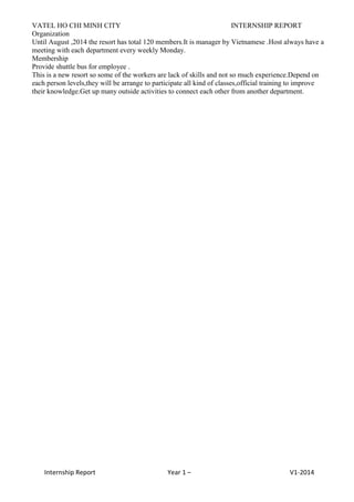 VATEL HO CHI MINH CITY INTERNSHIP REPORT
Internship Report Year 1 – V1-2014
Organization
Until August ,2014 the resort has total 120 members.It is manager by Vietnamese .Host always have a
meeting with each department every weekly Monday.
Membership
Provide shuttle bus for employee .
This is a new resort so some of the workers are lack of skills and not so much experience.Depend on
each person levels,they will be arrange to participate all kind of classes,official training to improve
their knowledge.Get up many outside activities to connect each other from another department.
 