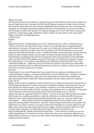 VATEL HO CHI MINH CITY INTERNSHIP REPORT
Internship Report Year 1 – V1-2014
What was my job
The first time when I went to Edensee,a receptionist gave me the staff house and room keys.Then next
day,my friends and I have a meeting with Mr.Sơn,GM Edensee in purpose to help us know all about
this resort.He told all about the resort,include:establishment perior,investor,the ways to get along with
people.He also introduced himself and expressed this desire and hoped that we can learn something
useful through 4 months.After that,Mr.Trí-restaurent manager and I went to HR office to present and
leaded me to understand a right, obiligation of labor .Finally I got the uniform, took a trip around
Edensee especially was F&B department.
1.F&B services
Riesling
Có j
Opened from 6:00 to 21:00.Breakfast from 6:30 to 10:00.Lunch from 11:00 to 14:00.Dinner from
18:00 to 22:00.There are total 8 kinds menu: Western ,Asian, HươngViệt(set),Vegetarian,kids,br -
eakfast,dessert ,beverage .All menus have the same cover with brown colours and the name of each
menu has been printed on the right corner.In the morning,at 5:00 AM the staffs have to set up and
prepare for the buffet.General have 4 main : set dishes,hot dishes, processing dishes over the stand and
drinks.Set dishes includes:salads and sauces,ham and cheese,sausages,bacon,cereals, all kinds of
bread:Brioche,Long Bagguett,Sandwiches,Croissant,Chocolate Croissant,Grapes Croissant,Waffles
with cream,Pate So,Fruit cake,Banana cake,jam,Fruits,Yogurt,.Hot dishes have changed everydays.
Processing dishes over the stand are Egg Benedict and Vietnamese traditional foods such as: Phở,
Vermicelli,Noodles,etc…Drinks have all type of fresh juices,mineral water,American coffee,Milks
,Soya.Lunch and dinner with two offers for customers:set menu for vouchers or inhouse guest and A la
carte menu normally changed every monthly.
Overview
Centralization in two style of Europe and Asian cuisine.But in my opinon,two difference style of
culture should put it separate ,one restaurant should have a private dinning style .”Riesling” a named is
taken from Germany,I think they unless must have some design,some decoration related to the
name.But instead of that is almost the Chinese atmosphere also the woman uniform for employee .
Công việc là j
Being a waitress,I had to experience in many function.First of, I had to tried my best to learn as fast as
the Riesling menu.Because if I want to recommend confidently the dishes to the customers ,I have to
know fluently the menu.Everyday, every members would have a text and commissed questions for
me.I had to learn by heart really carefully, searching each ingredients, how to cooked,how to decorated
,which dishes go with which sauces,prepare jams.I also had learnt the ways to write the
captain.Everyday,all restaurant staffs have to knows “set menu of the day”,discussed with the kitchen
chef to make sure available goods.Before or after the shifts,I have to check and refill all necessary
things for runner station:cutlery,chopsticks,plate,peper,salt,fish sauce,soy sauce,ma yonnaise,ket -
chup,Tabasco ….After finished one repast,I sweeped and cleaned the floor,windows and a small
bacony.On morning buffet ,I had learnt to verify the voucher and guest room,observed customers and
buffet from each station to always re-set up for clients.Also,I had learnt to set up the tables,fit out the
tables when we have the special guest and fold up the napkin. I had been trained to fold lots of type
:In-house,Bird of paradise,Two Stripe,Opera Fan,French Lily,Flower in Bloom,Crown,
Royal,Candle,Butterfly, Double Fan,Kimono,French Pleat,…I also tried to be a busboy,its was not a
simple things.Because if we had lots of guests, I had to have the ways to divided the rights times to
bring foods for customer in a smart ways .Then I had to clean the pantry.Sometimes,I had the task for
making cocktails mocktails.
 