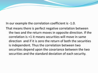 In our example the correlation coefficient is -1.0.
That means there is perfect negative correlation between
the two and the return moves in opposite direction. If the
correlation is +1 it means securities will move in same
direction and if it is zero the return of both the securities
is independent. Thus the correlation between two
securities depend upon the covariance between the two
securities and the standard deviation of each security.
 