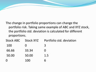The change in portfolio proportions can change the
portfolio risk. Taking same example of ABC and XYZ stock,
the portfolio std. deviation is calculated for different
proportions.
Stock ABC Stock XYZ Portfolio std. deviation
100 0 3
66.66 33.34 0
50.00 50.00 1.5
0 100 6
 