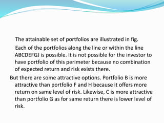 The attainable set of portfolios are illustrated in fig.
Each of the portfolios along the line or within the line
ABCDEFGJ is possible. It is not possible for the investor to
have portfolio of this perimeter because no combination
of expected return and risk exists there.
But there are some attractive options. Portfolio B is more
attractive than portfolio F and H because it offers more
return on same level of risk. Likewise, C is more attractive
than portfolio G as for same return there is lower level of
risk.
 