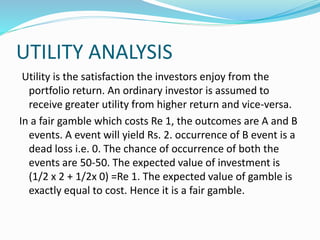UTILITY ANALYSIS
Utility is the satisfaction the investors enjoy from the
portfolio return. An ordinary investor is assumed to
receive greater utility from higher return and vice-versa.
In a fair gamble which costs Re 1, the outcomes are A and B
events. A event will yield Rs. 2. occurrence of B event is a
dead loss i.e. 0. The chance of occurrence of both the
events are 50-50. The expected value of investment is
(1/2 x 2 + 1/2x 0) =Re 1. The expected value of gamble is
exactly equal to cost. Hence it is a fair gamble.
 