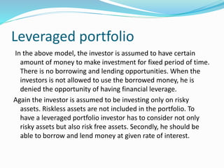 Leveraged portfolio
In the above model, the investor is assumed to have certain
amount of money to make investment for fixed period of time.
There is no borrowing and lending opportunities. When the
investors is not allowed to use the borrowed money, he is
denied the opportunity of having financial leverage.
Again the investor is assumed to be investing only on risky
assets. Riskless assets are not included in the portfolio. To
have a leveraged portfolio investor has to consider not only
risky assets but also risk free assets. Secondly, he should be
able to borrow and lend money at given rate of interest.
 