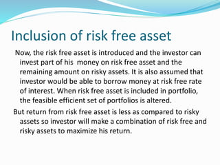Inclusion of risk free asset
Now, the risk free asset is introduced and the investor can
invest part of his money on risk free asset and the
remaining amount on risky assets. It is also assumed that
investor would be able to borrow money at risk free rate
of interest. When risk free asset is included in portfolio,
the feasible efficient set of portfolios is altered.
But return from risk free asset is less as compared to risky
assets so investor will make a combination of risk free and
risky assets to maximize his return.
 